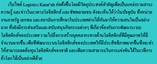 เว็บไซต์ Logistics Kmut’nb ก่อตั้งขึ้นโดยมีวัตถุประสงค์สำคัญเพื่อเป็นแหล่งรวมสาระความรู้ และข่าวในแวดวงโลจิสติกส์ และซัพพลายเชน ดังจะเห็นได้ว่าในปัจจุบัน ทั้งหน่วยงานภาครัฐ เอกชน และสถาบันการศึกษาในประเทศต่างได้หันมาให้ความสนใจเป็นอย่างมาก ทั้งยังมีการส่งเสริมและสนับสนุนกิจกรรมต่างๆ ที่เกี่ยวข้องกับการพัฒนาระบบโลจิสติกส์ของประเทศ รวมไปถึงการสร้างบุคคลากรทางด้านโลจิสติกส์ที่มีคุณภาพให้มีจำนวนมากขึ้น เพื่อที่พัฒนาระบบโลจิสติกส์ของประเทศให้มีประสิทธิภาพมากขึ้นซึ่งจะทำให้สามารถลดต้นทุนโลจิสติกส์ของชาติ และเพิ่มความสามารถในการแข่งขันได้ในเวทีการค้าโลกได้เป็นอย่างดีด้วย